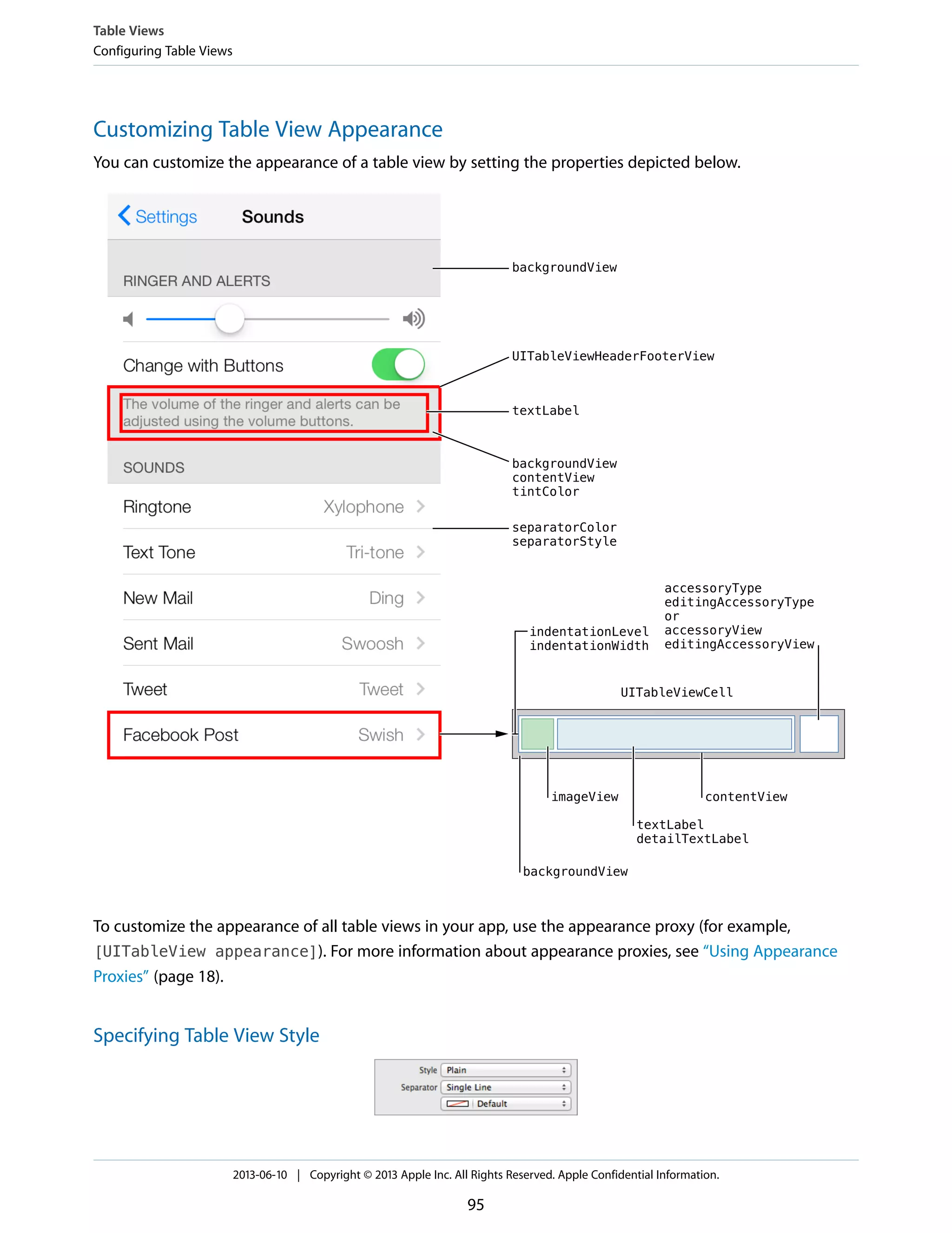 Customizing Table View Appearance
You can customize the appearance of a table view by setting the properties depicted below.
To customize the appearance of all table views in your app, use the appearance proxy (for example,
[UITableView appearance]). For more information about appearance proxies, see “Using Appearance
Proxies” (page 18).
Specifying Table View Style
Table Views
Configuring Table Views
2013-06-10 | Copyright © 2013 Apple Inc. All Rights Reserved. Apple Confidential Information.
95
 