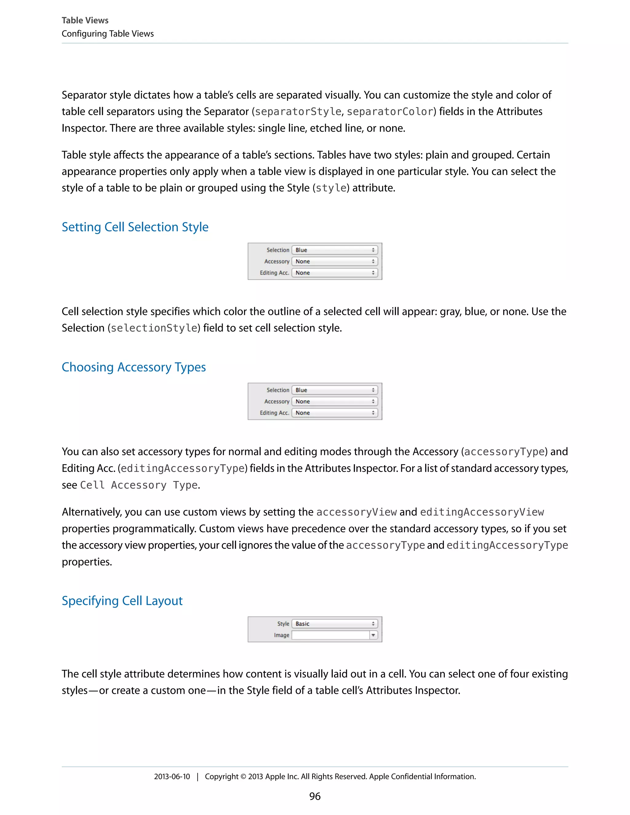 Separator style dictates how a table’s cells are separated visually. You can customize the style and color of
table cell separators using the Separator (separatorStyle, separatorColor) fields in the Attributes
Inspector. There are three available styles: single line, etched line, or none.
Table style affects the appearance of a table’s sections. Tables have two styles: plain and grouped. Certain
appearance properties only apply when a table view is displayed in one particular style. You can select the
style of a table to be plain or grouped using the Style (style) attribute.
Setting Cell Selection Style
Cell selection style specifies which color the outline of a selected cell will appear: gray, blue, or none. Use the
Selection (selectionStyle) field to set cell selection style.
Choosing Accessory Types
You can also set accessory types for normal and editing modes through the Accessory (accessoryType) and
Editing Acc. (editingAccessoryType) fields in the Attributes Inspector. For a list of standard accessory types,
see Cell Accessory Type.
Alternatively, you can use custom views by setting the accessoryView and editingAccessoryView
properties programmatically. Custom views have precedence over the standard accessory types, so if you set
the accessory view properties, your cell ignores the value of the accessoryType and editingAccessoryType
properties.
Specifying Cell Layout
The cell style attribute determines how content is visually laid out in a cell. You can select one of four existing
styles—or create a custom one—in the Style field of a table cell’s Attributes Inspector.
Table Views
Configuring Table Views
2013-06-10 | Copyright © 2013 Apple Inc. All Rights Reserved. Apple Confidential Information.
96
 