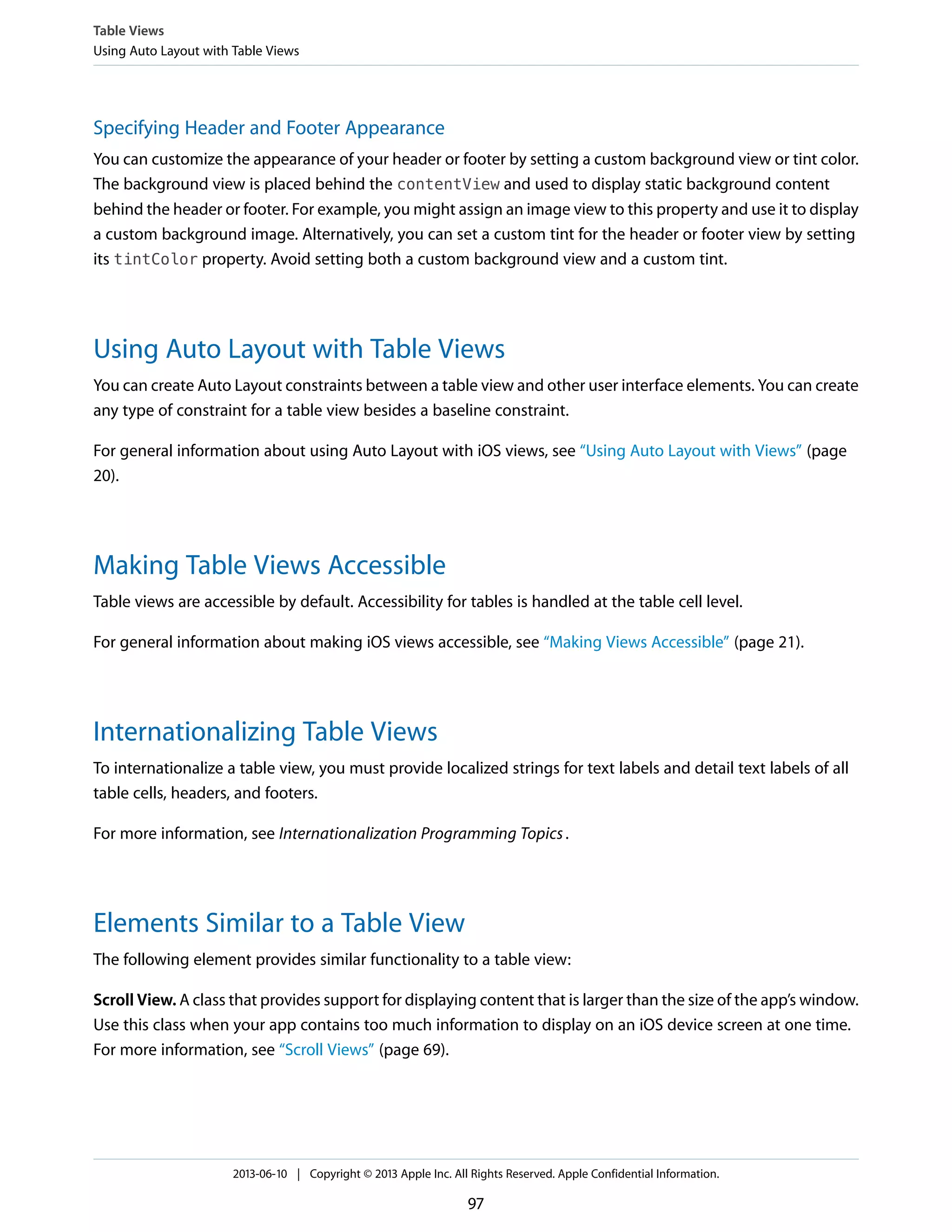 Specifying Header and Footer Appearance
You can customize the appearance of your header or footer by setting a custom background view or tint color.
The background view is placed behind the contentView and used to display static background content
behind the header or footer. For example, you might assign an image view to this property and use it to display
a custom background image. Alternatively, you can set a custom tint for the header or footer view by setting
its tintColor property. Avoid setting both a custom background view and a custom tint.
Using Auto Layout with Table Views
You can create Auto Layout constraints between a table view and other user interface elements. You can create
any type of constraint for a table view besides a baseline constraint.
For general information about using Auto Layout with iOS views, see “Using Auto Layout with Views” (page
20).
Making Table Views Accessible
Table views are accessible by default. Accessibility for tables is handled at the table cell level.
For general information about making iOS views accessible, see “Making Views Accessible” (page 21).
Internationalizing Table Views
To internationalize a table view, you must provide localized strings for text labels and detail text labels of all
table cells, headers, and footers.
For more information, see Internationalization Programming Topics.
Elements Similar to a Table View
The following element provides similar functionality to a table view:
Scroll View. A class that provides support for displaying content that is larger than the size of the app’s window.
Use this class when your app contains too much information to display on an iOS device screen at one time.
For more information, see “Scroll Views” (page 69).
Table Views
Using Auto Layout with Table Views
2013-06-10 | Copyright © 2013 Apple Inc. All Rights Reserved. Apple Confidential Information.
97
 