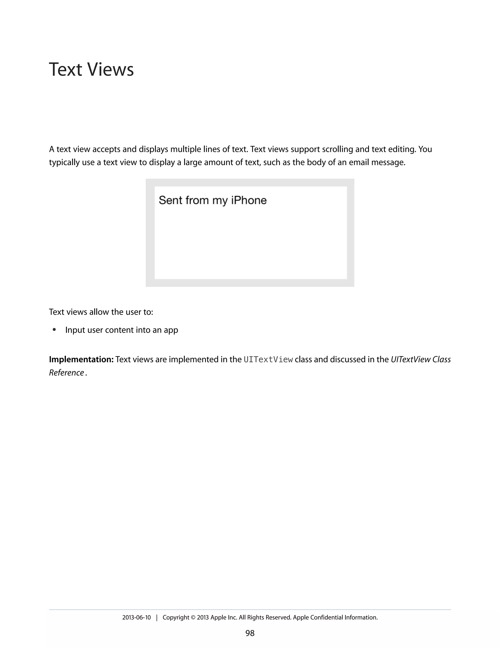 A text view accepts and displays multiple lines of text. Text views support scrolling and text editing. You
typically use a text view to display a large amount of text, such as the body of an email message.
Text views allow the user to:
● Input user content into an app
Implementation: Text views are implemented in the UITextView class and discussed in the UITextView Class
Reference.
2013-06-10 | Copyright © 2013 Apple Inc. All Rights Reserved. Apple Confidential Information.
98
Text Views
 