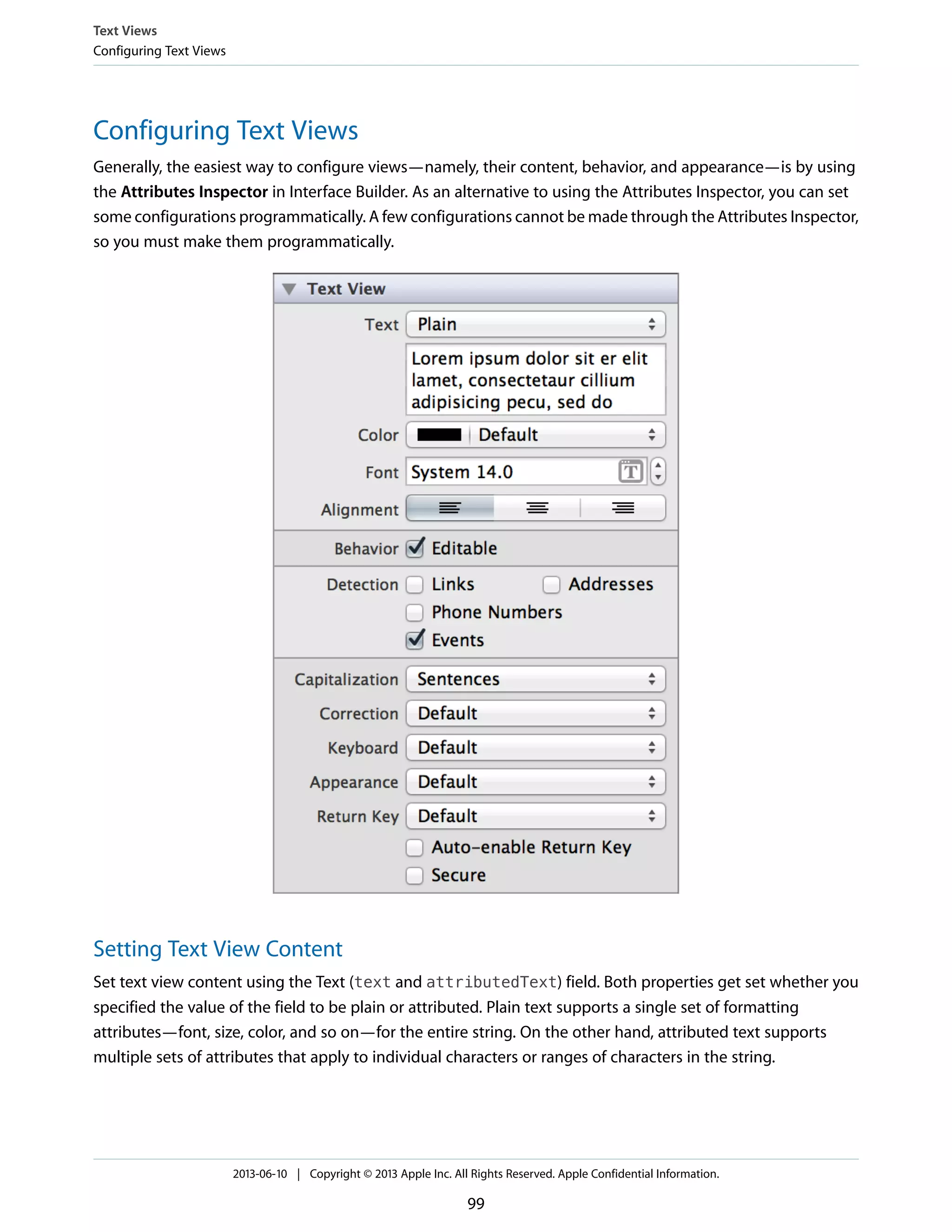 Configuring Text Views
Generally, the easiest way to configure views—namely, their content, behavior, and appearance—is by using
the Attributes Inspector in Interface Builder. As an alternative to using the Attributes Inspector, you can set
some configurations programmatically. A few configurations cannot be made through the Attributes Inspector,
so you must make them programmatically.
Setting Text View Content
Set text view content using the Text (text and attributedText) field. Both properties get set whether you
specified the value of the field to be plain or attributed. Plain text supports a single set of formatting
attributes—font, size, color, and so on—for the entire string. On the other hand, attributed text supports
multiple sets of attributes that apply to individual characters or ranges of characters in the string.
Text Views
Configuring Text Views
2013-06-10 | Copyright © 2013 Apple Inc. All Rights Reserved. Apple Confidential Information.
99
 