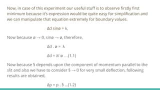 Now, in case of this experiment our useful stuff is to observe firstly first
minimum because it’s expression would be quite easy for simplification and
we can manipulate that equation extremely for boundary values.
∆d sinø = λ,
Now because ø → 0, sinø → ø, therefore,
∆d . ø = λ
∆d = λ/ ø …(1.1)
Now because § depends upon the component of momentum parallel to the
slit and also we have to consider § → 0 for very small deflection, following
results are obtained,
∆p = p . § …(1.2)
 