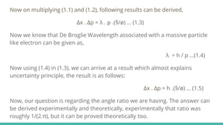 Now on multiplying (1.1) and (1.2), following results can be derived,
∆x . ∆p = λ . p .(§/ø) … (1.3)
Now we know that De Broglie Wavelength associated with a massive particle
like electron can be given as,
λ = h / p …(1.4)
Now using (1.4) in (1.3), we can arrive at a result which almost explains
uncertainty principle, the result is as follows:
∆x . ∆p = h .(§/ø) … (1.5)
Now, our question is regarding the angle ratio we are having. The answer can
be derived experimentally and theoretically, experimentally that ratio was
roughly 1/(2.π), but it can be proved theoretically too.
 