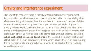Gravity and Interference experiment
The scientists research topic is mostly regarding double slit experiment
because when an electron comes towards the two slits, the probability of an
electron arriving at detector is not equivalent to the sum of the probabilities
when slits are open one by one. The superposition principle of quantum
theory tells us to add their amplitudes rather than probabilities. This thing
defies our classical understanding that probabilities of exclusive events add
up to each other. So now or task is to prove that, without thermal agitation,
what makes light sources decoherent. The second is to show that unruh
effect holds true in an accelerating frame which shows that in an accelerating
frame background appears to be warm while in an inertial frame nothing
would be observe.
 