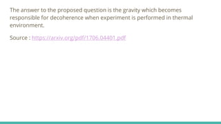 The answer to the proposed question is the gravity which becomes
responsible for decoherence when experiment is performed in thermal
environment.
Source : https://arxiv.org/pdf/1706.04401.pdf
 