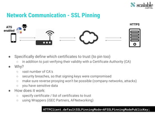 Network Communication - SSL Pinning
● Specifically define which certificates to trust (to pin too)
○ in addition to just verifying their validity with a Certificate Authority (CA)
● Why?
○ vast number of CA’s
○ security breaches, so that signing keys were compromised
○ make sure reverse proxying won’t be possible (company networks, attacks)
○ you have sensitive data
● How does it work:
○ specify certificate / list of certificates to trust
○ using Wrappers (iSEC Partners, AFNetworking)
HTTPS
ATS
enabled
HTTPClient.defaultSSLPinningMode=AFSSLPinningModePublicKey;
 