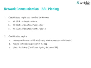 Network Communication - SSL Pinning
1. Certificates to pin too need to be known
a. AFSSLPinningModeNone
b. AFSSLPinningModePublicKey
c. AFSSLPinningModeCertificate
2. Certificates expire
a. new app with new certificate (timely, review process, updates etc.)
b. handle certificate expiration in the app
c. pin to PublicKey (Certificate Signing Request CSR)
 
