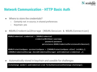 Network Communication - HTTP Basic Auth
● Where to store the credentials?
○ Certainly not: in source, in shared preferences
○ Keychain: yes
● NSURLCredentialStorage (NSURLSession & NSURLConnection)
● Automatically stored in keychain and useable for challenges
NSURLCredential credential = [NSURLCredential
credentialWithUser:username
password:password
persistence:NSURLCredentialPersistenceForSession];
NSURLProtectionSpace *protectionSpace = [[NSURLProtectionSpace alloc] initWit…];
[[NSURLCredentialStorage sharedCredentialStorage] setCredential:credential …];
[[challenge sender] useCredential:cred forAuthenticationChallenge:challenge];
 