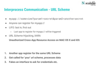 Interprocess Communication - URL Scheme
● myapp://someview?param1=secret&param2=anothersecret
● Anyone can register for myapp://
● LIFO: last in, first out
○ Last app to register for myapp:// will be triggered
● URL Scheme Hijacking, XARA
Unauthorized Cross-App Resource Access on MAC OS X and iOS
1. Another app register for the same URL Scheme
2. Get called for ‘your’ url scheme, processes data
3. Fakes an interface to ask for credentials etc.
 