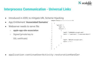 Interprocess Communication - Universal Links
● Introduced in iOS9, to mitigate URL Scheme Hijacking
● App Entitlement ‘Associated Domains’
● Webserver needs to serve file:
○ apple-app-site-association
○ Signed (private key to
SSL certificate)
● application:continueUserActivity:restorationHandler
 