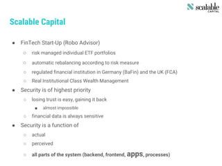 Scalable Capital
● FinTech Start-Up (Robo Advisor)
○ risk managed individual ETF portfolios
○ automatic rebalancing according to risk measure
○ regulated financial institution in Germany (BaFin) and the UK (FCA)
○ Real Institutional Class Wealth Management
● Security is of highest priority
○ losing trust is easy, gaining it back
■ almost impossible
○ financial data is always sensitive
● Security is a function of
○ actual
○ perceived
○ all parts of the system (backend, frontend, apps, processes)
 
