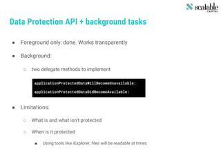 Data Protection API + background tasks
● Foreground only: done. Works transparently
● Background:
○ two delegate methods to implement
● Limitations:
○ What is and what isn’t protected
○ When is it protected
■ Using tools like iExplorer, files will be readable at times
applicationProtectedDataWillBecomeUnavailable:
applicationProtectedDataDidBecomeAvailable:
 