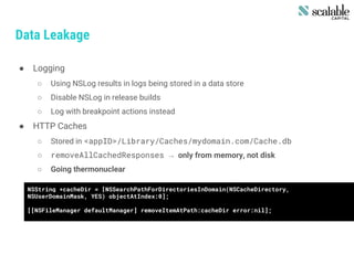 Data Leakage
● Logging
○ Using NSLog results in logs being stored in a data store
○ Disable NSLog in release builds
○ Log with breakpoint actions instead
● HTTP Caches
○ Stored in <appID>/Library/Caches/mydomain.com/Cache.db
○ removeAllCachedResponses → only from memory, not disk
○ Going thermonuclear
NSString *cacheDir = [NSSearchPathForDirectoriesInDomain(NSCacheDirectory,
NSUserDomainMask, YES) objectAtIndex:0];
[[NSFileManager defaultManager] removeItemAtPath:cacheDir error:nil];
 