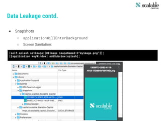 Data Leakage contd.
● Snapshots
○ applicationWillEnterBackground
○ Screen Sanitation:
[self.splash setImage:[UIImage imageNamed:@”myimage.png”]];
[[application keyWindow] addSubview:splash];
 