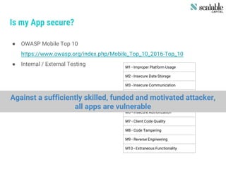 Is my App secure?
● OWASP Mobile Top 10
https://www.owasp.org/index.php/Mobile_Top_10_2016-Top_10
● Internal / External Testing M1 - Improper Platform Usage
M2 - Insecure Data Storage
M3 - Insecure Communication
M4 - Insecure Authentication
M5 - Insufficient Cryptography
M6 - Insecure Authorization
M7 - Client Code Quality
M8 - Code Tampering
M9 - Reverse Engineering
M10 - Extraneous Functionality
Against a sufficiently skilled, funded and motivated attacker,
all apps are vulnerable
 