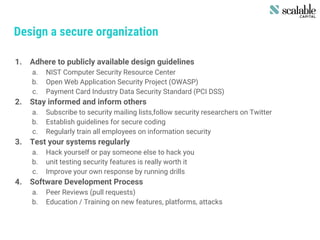Design a secure organization
1. Adhere to publicly available design guidelines
a. NIST Computer Security Resource Center
b. Open Web Application Security Project (OWASP)
c. Payment Card Industry Data Security Standard (PCI DSS)
2. Stay informed and inform others
a. Subscribe to security mailing lists,follow security researchers on Twitter
b. Establish guidelines for secure coding
c. Regularly train all employees on information security
3. Test your systems regularly
a. Hack yourself or pay someone else to hack you
b. unit testing security features is really worth it
c. Improve your own response by running drills
4. Software Development Process
a. Peer Reviews (pull requests)
b. Education / Training on new features, platforms, attacks
 