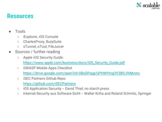 Resources
● Tools
○ iExplorer, iOS Console
○ CharlesProxy, BurpSuite
○ sTunnel, oTool, FileJuicer
● Sources / further reading
○ Apple iOS Security Guide:
https://www.apple.com/business/docs/iOS_Security_Guide.pdf
○ OWASP Mobile Apps Checklist
https://drive.google.com/open?id=0BxOPagp1jPHWYmg3Y3BfLVhMcmc
○ iSEC Partners Github Repo
https://github.com/iSECPartners
○ iOS Application Security -- David Thiel, no starch press
○ Internet-Security aus Software-Sicht -- Walter Kriha and Roland Schmitz, Springer
 