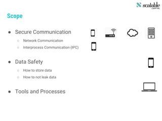 Scope
● Secure Communication
○ Network Communication
○ Interprocess Communication (IPC)
● Data Safety
○ How to store data
○ How to not leak data
● Tools and Processes
 