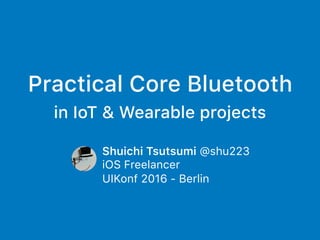 Practical Core Bluetooth
in IoT & Wearable projects
Shuichi Tsutsumi @shu223
iOS Freelancer
UIKonf 2016 - Berlin
 