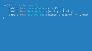 public class Context {
public func createEntity() -> Entity
public func destroyEntity(entity : Entity)
public func entityGroup(matcher : Matcher) -> Group
}
 