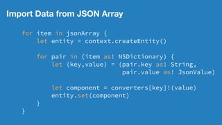Import Data from JSON Array
for item in jsonArray {
let entity = context.createEntity()
for pair in (item as! NSDictionary) {
let (key,value) = (pair.key as! String,
pair.value as! JsonValue)
let component = converters[key]!(value)
entity.set(component)
}
}
 