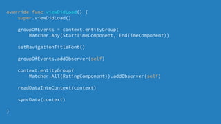 override func viewDidLoad() {
super.viewDidLoad()
groupOfEvents = context.entityGroup(
Matcher.Any(StartTimeComponent, EndTimeComponent))
setNavigationTitleFont()
groupOfEvents.addObserver(self)
context.entityGroup(
Matcher.All(RatingComponent)).addObserver(self)
readDataIntoContext(context)
syncData(context)
}
 