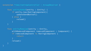 extension TimeLineViewController : GroupObserver {
func entityAdded(entity : Entity) {
if entity.has(RatingComponent){
updateSendButton()
} else {
reload()
}
}
func entityRemoved(entity : Entity,
withRemovedComponent removedComponent : Component) {
if removedComponent is RatingComponent {
return
}
reload()
}
}
 