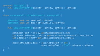 protocol EntityCell {
func updateWithEntity(entity : Entity, context : Context)
}
class LocationCell: UITableViewCell, EntityCell {
@IBOutlet weak var nameLabel: UILabel!
@IBOutlet weak var descriptionLabel: UITextView!
func updateWithEntity(entity : Entity, context : Context){
nameLabel.text = entity.get(NameComponent)!.name
let descriptionText = entity.get(DescriptionComponent)?.description
let address = entity.get(AddressComponent)!.address
descriptionLabel.text = descriptionText != nil ?
descriptionText! + "n" + address : address
}
}
 