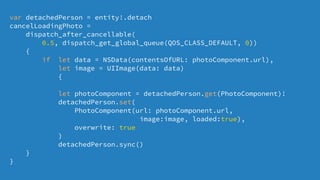 var detachedPerson = entity!.detach
cancelLoadingPhoto =
dispatch_after_cancellable(
0.5, dispatch_get_global_queue(QOS_CLASS_DEFAULT, 0))
{
if let data = NSData(contentsOfURL: photoComponent.url),
let image = UIImage(data: data)
{
let photoComponent = detachedPerson.get(PhotoComponent)!
detachedPerson.set(
PhotoComponent(url: photoComponent.url,
image:image, loaded:true),
overwrite: true
)
detachedPerson.sync()
}
}
 