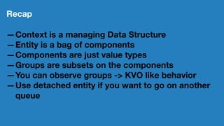 Recap
—Context is a managing Data Structure
—Entity is a bag of components
—Components are just value types
—Groups are subsets on the components
—You can observe groups -> KVO like behavior
—Use detached entity if you want to go on another
queue
 