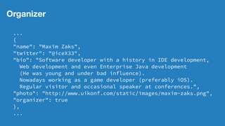 Organizer
...
{
"name": "Maxim Zaks",
"twitter": "@iceX33",
"bio": "Software developer with a history in IDE development,
Web development and even Enterprise Java development
(He was young and under bad influence).
Nowadays working as a game developer (preferably iOS).
Regular visitor and occasional speaker at conferences.",
"photo": "http://www.uikonf.com/static/images/maxim-zaks.png",
"organizer": true
},
...
 