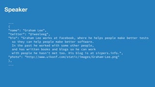 Speaker
...
{
"name": "Graham Lee",
"twitter": "@iwasleeg",
"bio": "Graham Lee works at Facebook, where he helps people make better tests
so they can help people make better software.
In the past he worked with some other people,
and has written books and blogs so he can work
with people he hasn't met too. His blog is at sicpers.info.",
"photo": "http://www.uikonf.com/static/images/Graham-Lee.png"
},
...
 