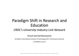 Paradigm	Shift	in	Research	and	
Education
CRDC’s	University-Industry	Link	Network
Virach	Sornlertlamvanich
Sirindhorn International	Institute	of	Technology	(SIIT),	Thammasat University
virach@siit.tu.ac.th
Tokyo	Tech-NSTDA	Industry-Academia	Collaboration	Symposium,	6	March	2017
 