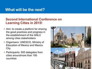 What will be the next? 
Second International Conference on 
Learning Cities in 2015! 
 Aim: to create a platform for sharing 
the good practices and progress in 
the establishment of the GNLC 
among cities stakeholders 
 Organisers: UNESCO, Ministry of 
Education of Mexico and Mexico 
City 
 Participants: 500 delegates from 
cities aroundmore than 100 
countries 
 