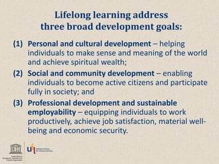 Lifelong learning address three broad development goals: 
(1)Personal and cultural development – helping individuals to make sense and meaning of the world and achieve spiritual wealth; 
(2)Social and community development – enabling individuals to become active citizens and participate fully in society; and 
(3)Professional development and sustainable employability – equipping individuals to work productively, achieve job satisfaction, material well- being and economic security.  