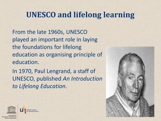 UNESCO and lifelong learning 
From the late 1960s, UNESCO played an important role in laying the foundations for lifelong education as organising principle of education. 
In 1970, Paul Lengrand, a staff of UNESCO, published An Introduction to Lifelong Education.  