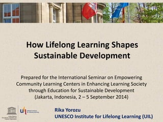 How Lifelong Learning Shapes Sustainable Development 
Prepared for the International Seminar on Empowering 
Community Learning Centers in Enhancing Learning Society 
through Education for Sustainable Development 
(Jakarta, Indonesia, 2 – 5 September 2014) 
Rika Yorozu 
UNESCO Institute for Lifelong Learning (UIL) 
 