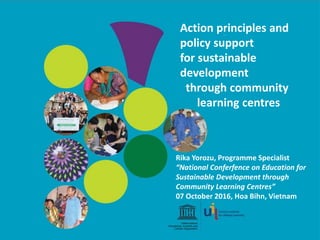 Action principles and
policy support
for sustainable
development
through community
learning centres
Rika Yorozu, Programme Specialist
“National Conferfence on Education for
Sustainable Development through
Community Learning Centres”
07 October 2016, Hoa Bihn, Vietnam
 