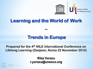 Learning and the World of Work
                         –
              Trends in Europe
Prepared for the 4th NILE International Conference on
Lifelong Learning (Daejeon, Korea 22 November 2012)

                     Rika Yorozu
                r.yorozu@unesco.org
 
