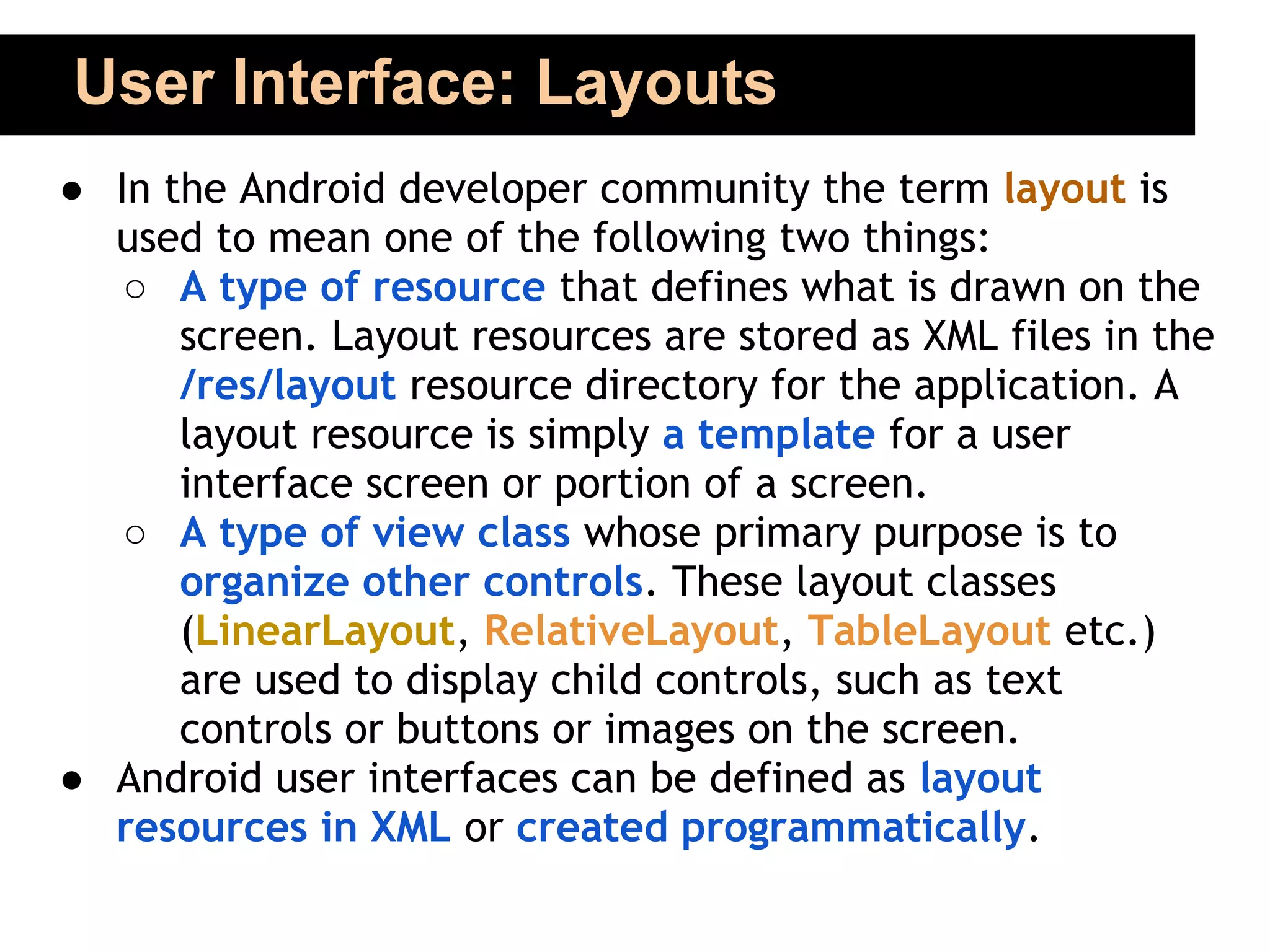 User Interface: Layouts
● In the Android developer community the term layout is
  used to mean one of the following two things:
   ○ A type of resource that defines what is drawn on the
      screen. Layout resources are stored as XML files in the
      /res/layout resource directory for the application. A
      layout resource is simply a template for a user
      interface screen or portion of a screen.
   ○ A type of view class whose primary purpose is to
      organize other controls. These layout classes
      (LinearLayout, RelativeLayout, TableLayout etc.)
      are used to display child controls, such as text
      controls or buttons or images on the screen.
● Android user interfaces can be defined as layout
  resources in XML or created programmatically.
 