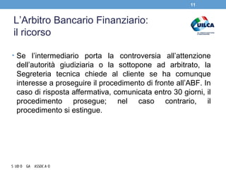 L’Arbitro Bancario Finanziario:
il ricorso
• Se l’intermediario porta la controversia all’attenzione
dell’autorità giudiziaria o la sottopone ad arbitrato, la
Segreteria tecnica chiede al cliente se ha comunque
interesse a proseguire il procedimento di fronte all’ABF. In
caso di risposta affermativa, comunicata entro 30 giorni, il
procedimento prosegue; nel caso contrario, il
procedimento si estingue.
11
 
