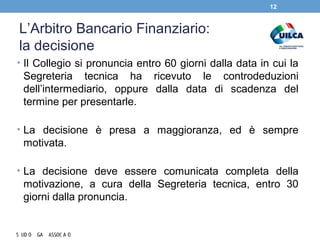 L’Arbitro Bancario Finanziario:
la decisione
• Il Collegio si pronuncia entro 60 giorni dalla data in cui la
Segreteria tecnica ha ricevuto le controdeduzioni
dell’intermediario, oppure dalla data di scadenza del
termine per presentarle.
• La decisione è presa a maggioranza, ed è sempre
motivata.
• La decisione deve essere comunicata completa della
motivazione, a cura della Segreteria tecnica, entro 30
giorni dalla pronuncia.
12
 