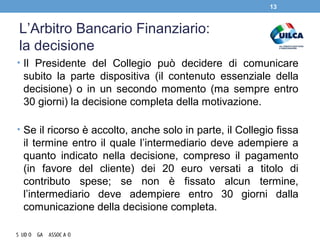 L’Arbitro Bancario Finanziario:
la decisione
• Il Presidente del Collegio può decidere di comunicare
subito la parte dispositiva (il contenuto essenziale della
decisione) o in un secondo momento (ma sempre entro
30 giorni) la decisione completa della motivazione.
• Se il ricorso è accolto, anche solo in parte, il Collegio fissa
il termine entro il quale l’intermediario deve adempiere a
quanto indicato nella decisione, compreso il pagamento
(in favore del cliente) dei 20 euro versati a titolo di
contributo spese; se non è fissato alcun termine,
l’intermediario deve adempiere entro 30 giorni dalla
comunicazione della decisione completa.
13
 