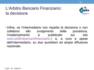 L’Arbitro Bancario Finanziario:
la decisione
• Infine, se l’intermediario non rispetta la decisione o non
collabora allo svolgimento della procedura,
l’inadempimento è pubblicato sul sito
www.arbitrobancariofinanziario.it e, a cura e spese
dell’intermediario, su due quotidiani ad ampia diffusione
nazionale.
14
 