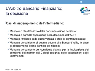 L’Arbitro Bancario Finanziario:
la decisione
•Casi di inadempimento dell’intermediario:
Mancato o ritardato invio della documentazione richiesta;
Mancata o parziale esecuzione della decisione dell’ABF;
Mancato rimborso della quota versata a titolo di contributo spese;
Mancato versamento di quanto dovuto alla Banca d’Italia, in caso
di accoglimento anche parziale del ricorso;
Mancato versamento del contributo dovuto per la liquidazione dei
compensi dei membri dei Collegi designati dalle associazioni degli
intermediari.
15
 