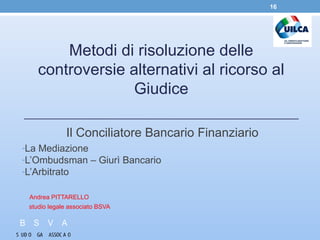 Metodi di risoluzione delle
controversie alternativi al ricorso al
Giudice
Il Conciliatore Bancario Finanziario
-La Mediazione
-L’Ombudsman – Giurì Bancario
-L’Arbitrato
Andrea PITTARELLO
studio legale associato BSVA
16
 