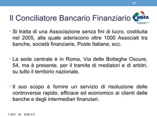 Il Conciliatore Bancario Finanziario
• Si tratta di una Associazione senza fini di lucro, costituita
nel 2005, alla quale aderiscono oltre 1000 Associati tra
banche, società finanziarie, Poste Italiane, ecc.
• La sede centrale è in Roma, Via delle Botteghe Oscure,
54, ma è presente, per il tramite di mediatori e di arbitri,
su tutto il territorio nazionale.
• Il suo scopo è fornire un servizio di risoluzione delle
controversie rapido, efficace ed economico ai clienti delle
banche e degli intermediari finanziari.
17
 