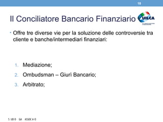 Il Conciliatore Bancario Finanziario
• Offre tre diverse vie per la soluzione delle controversie tra
cliente e banche/intermediari finanziari:
1. Mediazione;
2. Ombudsman – Giurì Bancario;
3. Arbitrato;
18
 