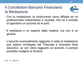 Il Conciliatore Bancario Finanziario:
la Mediazione
• Con la mediazione, la controversia viene affidata ad un
professionista indipendente e neutrale, che ha il compito
di agevolare un accordo tra le parti.
• Il mediatore è un esperto della materia, ma non è un
giudice.
• L’accordo eventualmente raggiunto in sede di mediazione
può essere omologato dal Tribunale e diventare titolo
esecutivo; se non viene raggiunto un accordo, è sempre
possibile rivolgersi al Giudice.
19
 