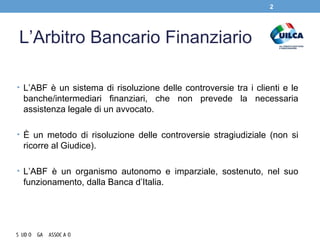 L’Arbitro Bancario Finanziario
• L’ABF è un sistema di risoluzione delle controversie tra i clienti e le
banche/intermediari finanziari, che non prevede la necessaria
assistenza legale di un avvocato.
• È un metodo di risoluzione delle controversie stragiudiziale (non si
ricorre al Giudice).
• L’ABF è un organismo autonomo e imparziale, sostenuto, nel suo
funzionamento, dalla Banca d’Italia.
2
 